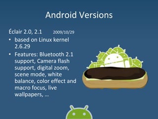 Android Versions
Éclair 2.0, 2.1 2009/10/29
• based on Linux kernel
2.6.29
• Features: Bluetooth 2.1
support, Camera flash
support, digital zoom,
scene mode, white
balance, color effect and
macro focus, live
wallpapers, …
 