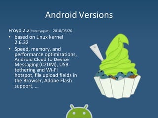 Android Versions
Froyo 2.2(frozen yogurt) 2010/05/20
• based on Linux kernel
2.6.32
• Speed, memory, and
performance optimizations,
Android Cloud to Device
Messaging (C2DM), USB
tethering and Wi-Fi
hotspot, file upload fields in
the Browser, Adobe Flash
support, …
 