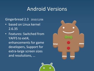 Android Versions
Gingerbread 2.3 2010/12/06
• based on Linux kernel
2.6.35
• Features: Switched from
YAFFS to ext4,
enhancements for game
developers, Support for
extra-large screen sizes
and resolutions, …
 