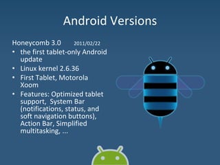 Android Versions
Honeycomb 3.0 2011/02/22
• the first tablet-only Android
update
• Linux kernel 2.6.36
• First Tablet, Motorola
Xoom
• Features: Optimized tablet
support, System Bar
(notifications, status, and
soft navigation buttons),
Action Bar, Simplified
multitasking, ...
 