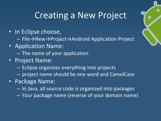 Creating a New Project
• In Eclipse choose,
– File→New→Project→Android Application Project
• Application Name:
– The name of your application
• Project Name:
– Eclipse organizes everything into projects
– project name should be one word and CamelCase
• Package Name:
– In Java, all source code is organized into packages
– Your package name (reverse of your domain name)
 