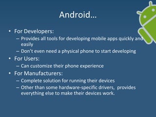 Android…
• For Developers:
– Provides all tools for developing mobile apps quickly and
easily
– Don’t even need a physical phone to start developing
• For Users:
– Can customize their phone experience
• For Manufacturers:
– Complete solution for running their devices
– Other than some hardware-specific drivers, provides
everything else to make their devices work.
 