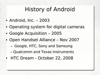 History of Android
• Android, Inc. – 2003
• Operating system for digital cameras
• Google Acquisition – 2005
• Open Handset Alliance – Nov 2007
–  Google, HTC, Sony and Samsung
– Qualcomm and Texas Instruments
•  HTC Dream - October 22, 2008
 