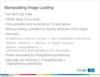 Manipulating Image Loading
      • DO NOT DO THIS
      • OKAY, okay, if you must...
      • Only possible (and sensical) on 1.6 and above
      • Bitmap scaling controlled by density attributes of the object
      • Normally...
           BitmapFactory.Options default = new BitmapFactory.Options();
           default.inDensity = <density of loaded resource>
           default.inTargetDensity =
           getResources().getDisplayMetrics().densityDpi;

      • Pixels are scaled by inTargetDensity/inDensity
      • Manually set inDensity = inTargetDensity =
        DisplayMetrics.densityDpi

      13


Tuesday, May 25, 2010
 
