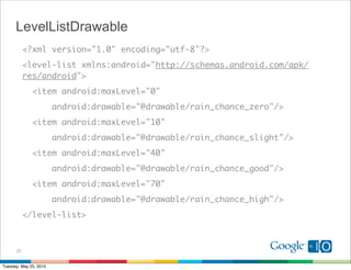 LevelListDrawable
           <?xml version="1.0" encoding="utf-8"?>
           <level-list xmlns:android="http://schemas.android.com/apk/
           res/android">
              <item android:maxLevel="0"
                        android:drawable="@drawable/rain_chance_zero"/>
              <item android:maxLevel="10"
                        android:drawable="@drawable/rain_chance_slight"/>
              <item android:maxLevel="40"
                        android:drawable="@drawable/rain_chance_good"/>
              <item android:maxLevel="70"
                        android:drawable="@drawable/rain_chance_high"/>
           </level-list>



      22


Tuesday, May 25, 2010
 
