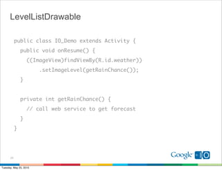 LevelListDrawable

           public class IO_Demo extends Activity {
               public void onResume() {
                   ((ImageView)findViewBy(R.id.weather))
                        .setImageLevel(getRainChance());
               }


               private int getRainChance() {
                   // call web service to get forecast
               }
           }




      23


Tuesday, May 25, 2010
 