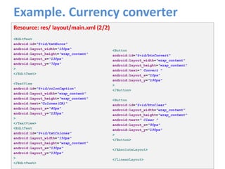 Example. Currency converter
40
Resource: res/ layout/main.xml (2/2)
<EditText
android:id="@+id/txtEuros"
android:layout_width="150px"
android:layout_height="wrap_content“
android:layout_x="130px"
android:layout_y="70px"
>
</EditText>
<TextView
android:id="@+id/colonCaption"
android:layout_width="wrap_content"
android:layout_height="wrap_content"
android:text="Colones(CR)"
android:layout_x="40px"
android:layout_y="135px"
>
</TextView>
<EditText
android:id="@+id/txtColones"
android:layout_width="150px"
android:layout_height="wrap_content“
android:layout_x="130px"
android:layout_y="130px"
>
</EditText>
<Button
android:id="@+id/btnConvert"
android:layout_width="wrap_content"
android:layout_height="wrap_content"
android:text=" Convert "
android:layout_x="10px"
android:layout_y="190px"
>
</Button>
<Button
android:id="@+id/btnClear"
android:layout_width="wrap_content"
android:layout_height="wrap_content"
android:text=" Clear "
android:layout_x="90px"
android:layout_y="190px"
>
</Button>
</AbsoluteLayout>
</LinearLayout>
 
