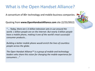 What is the Open Handset Alliance?
A consortium of 80+ technology and mobile business companies.
Quoting from www.OpenHandsetAlliance.com site (2/25/2012)
7
“ … Today, there are 1.5 billion television sets in use around the
world. 1 billion people are on the Internet. But nearly 3 billion people
have a mobile phone, making it one of the world’s most successful
consumer products…
Building a better mobile phone would enrich the lives of countless
people across the globe.
The Open Handset Alliance™ is a group of mobile and technology
leaders who share this vision for changing the mobile experience for
consumers …”
 
