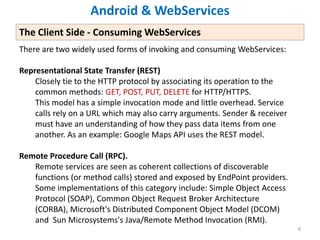 6666
There are two widely used forms of invoking and consuming WebServices:
Representational State Transfer (REST)
Closely tie to the HTTP protocol by associating its operation to the
common methods: GET, POST, PUT, DELETE for HTTP/HTTPS.
This model has a simple invocation mode and little overhead. Service
calls rely on a URL which may also carry arguments. Sender & receiver
must have an understanding of how they pass data items from one
another. As an example: Google Maps API uses the REST model.
Remote Procedure Call (RPC).
Remote services are seen as coherent collections of discoverable
functions (or method calls) stored and exposed by EndPoint providers.
Some implementations of this category include: Simple Object Access
Protocol (SOAP), Common Object Request Broker Architecture
(CORBA), Microsoft's Distributed Component Object Model (DCOM)
and Sun Microsystems's Java/Remote Method Invocation (RMI).
Android & WebServices
The Client Side - Consuming WebServices
 
