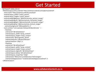 Get Started
ResLayout activity_main.xml
<RelativeLayout xmlns:android="http://schemas.android.com/apk/res/android"
xmlns:tools="http://schemas.android.com/tools"
android:layout_width="match_parent"
android:layout_height="match_parent"
android:paddingBottom="@dimen/activity_vertical_margin"
android:paddingLeft="@dimen/activity_horizontal_margin"
android:paddingRight="@dimen/activity_horizontal_margin"
android:paddingTop="@dimen/activity_vertical_margin"
android:background="@drawable/im_1"
tools:context="com.example.helloworld.MainActivity" >
<TextView
android:id="@+id/textView1"
android:layout_width="wrap_content"
android:layout_height="wrap_content"
android:text="@string/hello_world"
android:textColor="@color/titlecolor"
android:textSize="20sp" />
<TextView
android:id="@+id/textView3"
android:layout_width="wrap_content"
android:layout_height="wrap_content"
android:layout_alignLeft="@+id/textView1"
android:layout_below="@+id/textView1"
android:layout_marginTop="16dp"
android:text="Welcome to Collaboration Technologies"
android:textAppearance="?android:attr/textAppearanceSmall" />
</RelativeLayout>
www.collaborationtech.co.in
 