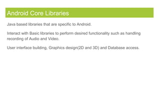Android Core Libraries
Java based libraries that are specific to Android.
Interact with Basic libraries to perform desired functionality such as handling
recording of Audio and Video.
User interface building, Graphics design(2D and 3D) and Database access.
 