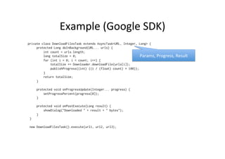 Example	
  (Google	
  SDK)	
  
private class DownloadFilesTask extends AsyncTask<URL, Integer, Long> {
     protected Long doInBackground(URL... urls) {
         int count = urls.length;
         long totalSize = 0;
         for (int i = 0; i < count; i++) {
             totalSize += Downloader.downloadFile(urls[i]);
             publishProgress((int) ((i / (float) count) * 100));
         }
         return totalSize;
     }
     protected void onProgressUpdate(Integer... progress) {
         setProgressPercent(progress[0]);
     }
     protected void onPostExecute(Long result) {
         showDialog("Downloaded " + result + " bytes");
     }
 }
 new DownloadFilesTask().execute(url1, url2, url3);
Params,	
  Progress,	
  Result	
  
 