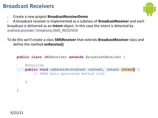 Broadcast Receivers
 1. Create a new project BroadcastReceiverDemo
 2. A broadcast receiver is implemented as a subclass of BroadcastReceiver and each
 broadcast is delivered as an Intent object. In this case the intent is detected by
 android.provider.Telephony.SMS_RECEIVED

 To do this we’ll create a class SMSReceiver that extends BroadcastReceiver class and
    define the method onReceive()




                                             BroadcastReceiver




      5/21/11
 