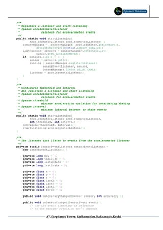 /**
  * Registers a listener and start listening
  * @param accelerometerListener
  *             callback for accelerometer events
  */
public static void startListening(
         AccelerometerListener accelerometerListener) {
     sensorManager = (SensorManager) Accelerometer.getContext().
             getSystemService(Context.SENSOR_SERVICE);
     List<Sensor> sensors = sensorManager.getSensorList(
             Sensor.TYPE_ACCELEROMETER);
     if (sensors.size() > 0) {
         sensor = sensors.get(0);
         running = sensorManager.registerListener(
                 sensorEventListener, sensor,
                 SensorManager.SENSOR_DELAY_GAME);
         listener = accelerometerListener;
     }
}

/**
  * Configures threshold and interval
  * And registers a listener and start listening
  * @param accelerometerListener
  *             callback for accelerometer events
  * @param threshold
  *             minimum acceleration variation for considering shaking
  * @param interval
  *             minimum interval between to shake events
  */
public static void startListening(
         AccelerometerListener accelerometerListener,
         int threshold, int interval) {
     configure(threshold, interval);
     startListening(accelerometerListener);
}

/**
 * The listener that listen to events from the accelerometer listener
 */
private static SensorEventListener sensorEventListener =
    new SensorEventListener() {

    private   long    now = 0;
    private   long    timeDiff = 0;
    private   long    lastUpdate = 0;
    private   long    lastShake = 0;

    private   float   x = 0;
    private   float   y = 0;
    private   float   z = 0;
    private   float   lastX =   0;
    private   float   lastY =   0;
    private   float   lastZ =   0;
    private   float   force =   0;

    public void onAccuracyChanged(Sensor sensor, int accuracy) {}

    public void onSensorChanged(SensorEvent event) {
        // use the event timestamp as reference
        // so the manager precision won't depends


                       A7, Stephanos Tower, Eachamukku, Kakkanadu,Kochi
 