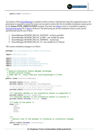 public void onLeftUp();

}

An instance of the SensorManager is needed in order to retrieve informations about the supported sensors. No
permission is required to access the sensor service and to retrieve the list of available orientation sensors given
by the Sensor.TYPE_ORIENTATION constant. If at least one Sensor exists, it is possible to register a
SensorEventListener for a Sensor of the list. The delivering rate for the orientation sensor events can be
specified and must be one of these :

    1.   SensorManager.SENSOR_DELAY_FASTEST : as fast as possible
    2.   SensorManager.SENSOR_DELAY_GAME : rate suitable for game
    3.   SensorManager.SENSOR_DELAY_NORMAL : normal rate
    4.   SensorManager.SENSOR_DELAY_UI : rate suitable for UI Thread

The custom orientation manager is as follow :

package net.androgames.blog.sample.orientation;

import java.util.List;

import    android.content.Context;
import    android.hardware.Sensor;
import    android.hardware.SensorEvent;
import    android.hardware.SensorEventListener;
import    android.hardware.SensorManager;

/**
 * Android Orientation Sensor Manager Archetype
 * @author antoine vianey
 * under GPL v3 : http://www.gnu.org/licenses/gpl-3.0.html
 */
public class OrientationManager {

     private static Sensor sensor;
     private static SensorManager sensorManager;
     // you could use an OrientationListener array instead
     // if you plans to use more than one listener
     private static OrientationListener listener;

     /** indicates whether or not Orientation Sensor is supported */
     private static Boolean supported;
     /** indicates whether or not Orientation Sensor is running */
     private static boolean running = false;

     /** Sides of the phone */
     enum Side {
         TOP,
         BOTTOM,
         LEFT,
         RIGHT;
     }

     /**
      * Returns true if the manager is listening to orientation changes
      */
     public static boolean isListening() {
         return running;

                            A7, Stephanos Tower, Eachamukku, Kakkanadu,Kochi
 