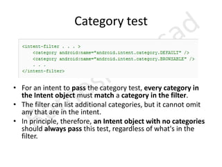 ExtrasKey-value pairs for additional information that should be delivered to the component handling the intent. Just as some actions are paired with particular kinds of data URIs, some are paired with particular extras. For example, an ACTION_TIMEZONE_CHANGED intent has a "time-zone" extra that identifies the new time zone, and ACTION_HEADSET_PLUG has a "state" extra indicating whether the headset is now plugged in or unplugged, as well as a "name" extra for the type of headset. If you were to invent a SHOW_COLOR action, the color value would be set in an extra key-value pair. The Intent object has a series of put...() methods for inserting various types of extra data and a similar set of get...() methods for reading the data. the extras can be installed and read as a Bundle using the putExtras() and getExtras() methods. 