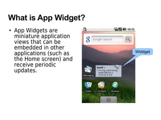 What is App Widget?
• App Widgets are
miniature application
views that can be
embedded in other
applications (such as
the Home screen) and
receive periodic
updates.
Widdget
 