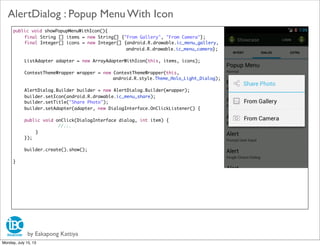 public void showPopupMenuWithIcon(){
	 final String [] items = new String[] {"From Gallery", "From Camera"};
	 final Integer[] icons = new Integer[] {android.R.drawable.ic_menu_gallery,
android.R.drawable.ic_menu_camera};
	
ListAdapter adapter = new ArrayAdapterWithIcon(this, items, icons);
	 ContextThemeWrapper wrapper = new ContextThemeWrapper(this,
android.R.style.Theme_Holo_Light_Dialog);
	
AlertDialog.Builder builder = new AlertDialog.Builder(wrapper);
	 builder.setIcon(android.R.drawable.ic_menu_share);
	 builder.setTitle("Share Photo");
	 builder.setAdapter(adapter, new DialogInterface.OnClickListener() {
	 public void onClick(DialogInterface dialog, int item) {
	 	 	 	 //...
	 	 }
	 });
	 builder.create().show();
}
by Eakapong Kattiya
AlertDialog : Popup Menu With Icon
Monday, July 15, 13
 