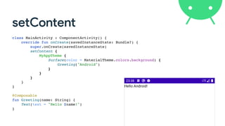 setContent
class MainActivity : ComponentActivity()
{

override fun onCreate(savedInstanceState: Bundle?)
{

super.onCreate(savedInstanceState
)

setContent
{

MyAppTheme
{

Surface(color = MaterialTheme.colors.background)
{

Greeting("Android"
)

}

}

}

}

}

@Composabl
e

fun Greeting(name: String)
{

Text(text = "Hello $name!"
)

}
 