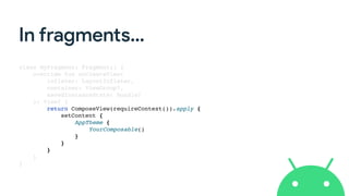 In fragments…
class MyFragment: Fragment()
{

override fun onCreateView
(

inflater: LayoutInflater
,

container: ViewGroup?
,

savedInstanceState: Bundle
?

): View?
{

return ComposeView(requireContext()).apply
{

setContent
{

AppTheme
{

YourComposable(
)

}

}

}

}

}

 