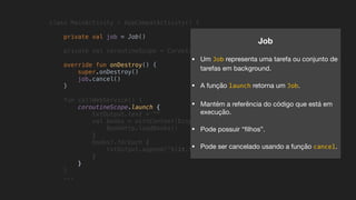 class MainActivity : AppCompatActivity() {
private val job = Job()
private val coroutineScope = CoroutineScope(job + Dispatchers.Main)
override fun onDestroy() {
super.onDestroy()
job.cancel()
}
fun callWebService() {
coroutineScope.launch {
txtOutput.text = ""
val books = withContext(Dispatchers.IO) {
BookHttp.loadBooks()
}
books?.forEach {
txtOutput.append("${it.title}n")
}
}
}
...
Job
• Um Job representa uma tarefa ou conjunto de
tarefas em background.

• A função launch retorna um Job.

• Mantém a referência do código que está em
execução.

• Pode possuir “ﬁlhos”.

• Pode ser cancelado usando a função cancel.
 