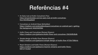 Referências #4
• An Early look at Kotlin Coroutine’s Flow 
https://proandroiddev.com/an-early-look-at-kotlin-coroutines-
ﬂow-62e46baa6eb0

• Coroutines on Android (Sean McQuillan) 
https://medium.com/androiddevelopers/coroutines-on-android-part-i-getting-
the-background-3e0e54d20bb
• Kotlin Flows and Coroutines (Roman Elizarov) 
https://medium.com/@elizarov/kotlin-flows-and-coroutines-256260fb3bdb
• Simple design of Kotlin Flow (Roman Elizarov) 
https://medium.com/@elizarov/simple-design-of-kotlin-flow-4725e7398c4c
• React Streams and Kotlin Flows (Roman Elizarov) 
https://medium.com/@elizarov/reactive-streams-and-kotlin-flows-
bfd12772cda4
 