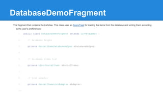 DatabaseDemoFragment
The fragment that contains the ListView. This class uses an AsyncTask for loading the items from the database and sorting them according
to the user’s preferences:
1. public class DatabaseDemoFragment extends ListFragment {
2. // database helper
3. private SocialItemsDatabaseHelper mDatabaseHelper;
4.
5. // database items list
6. private List<SocialItem> mSocialItems;
7.
8. // list adapter
9. private SocialItemsListAdapter mAdapter;
10.
 