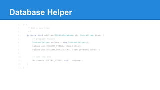 Database Helper
1. /**
2. * Add a new item
3. */
4. private void addItem(SQLiteDatabase db, SocialItem item) {
5. // prepare values
6. ContentValues values = new ContentValues();
7. values.put(COLUMN_TITLE, item.title);
8. values.put(COLUMN_NUM_CLICKS, item.getNumClicks());
9.
10. // add the row
11. db.insert(SOCIAL_ITEMS, null, values);
12. }
13. }
 