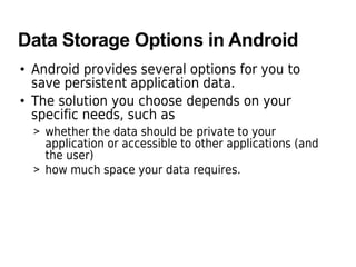 Data Storage Options in Android
• Android provides several options for you to
save persistent application data.
• The solution you choose depends on your
specific needs, such as
> whether the data should be private to your
application or accessible to other applications (and
the user)
> how much space your data requires.
 