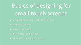 Basics of designing for
small touch screens
•
•
•
•
•

Large tap area, don’t make tiny buttons
Prioritise content
Minimal user input
Intermittent connectivity
(Have used an Android device)

 