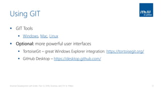 Using GIT
▪ GIT Tools
▪ Windows, Mac, Linux
▪ Optional: more powerful user interfaces
▪ TortoiseGit – great Windows Explorer integration: https://tortoisegit.org/
▪ GitHub Desktop – https://desktop.github.com/
Android Development with Kotlin, Part 3 | 2018 | Andreas Jakl | FH St. Pölten 12
 