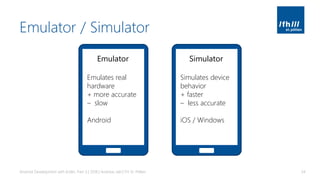 Emulator / Simulator
Android Development with Kotlin, Part 3 | 2018 | Andreas Jakl | FH St. Pölten 34
Emulator
Emulates real
hardware
+ more accurate
– slow
Android
Simulator
Simulates device
behavior
+ faster
– less accurate
iOS / Windows
 