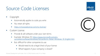 Source Code Licenses
▪ Copyright
▪ Automatically applies to code you write
▪ You retain all rights
▪ https://choosealicense.com/no-license/
▪ Custom License
▪ Provide & sell software under your own terms
▪ Example: Windows 10: https://www.microsoft.com/en-
us/Useterms/Retail/Windows/10/UseTerms_Retail_Windows_10_English.htm
▪ But: difficult for other companies to use
▪ Would need to do a legal check of your license
▪ What happens if your company is closed?
Android Development with Kotlin, Part 3 | 2018 | Andreas Jakl | FH St. Pölten 5
©
 