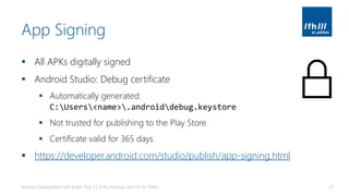 App Signing
▪ All APKs digitally signed
▪ Android Studio: Debug certificate
▪ Automatically generated:
C:Users<name>.androiddebug.keystore
▪ Not trusted for publishing to the Play Store
▪ Certificate valid for 365 days
▪ https://developer.android.com/studio/publish/app-signing.html
Android Development with Kotlin, Part 3 | 2018 | Andreas Jakl | FH St. Pölten 57
 