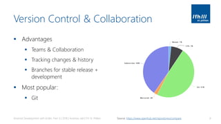 Version Control & Collaboration
▪ Advantages
▪ Teams & Collaboration
▪ Tracking changes & history
▪ Branches for stable release +
development
▪ Most popular:
▪ Git
Android Development with Kotlin, Part 3 | 2018 | Andreas Jakl | FH St. Pölten 8Source: https://www.openhub.net/repositories/compare
 