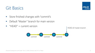 Git Basics
▪ Store finished changes with “commit”s
▪ Default “Master” branch for main version
▪ “HEAD” = current version
Android Development with Kotlin, Part 3 | 2018 | Andreas Jakl | FH St. Pölten 9
commit commit commit
HEAD of master branch
 