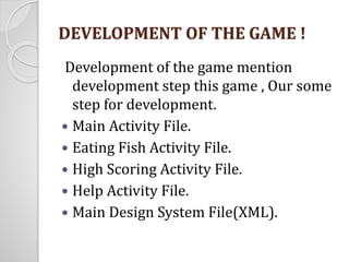 DEVELOPMENT OF THE GAME ! 
Development of the game mention 
development step this game , Our some 
step for development. 
 Main Activity File. 
 Eating Fish Activity File. 
 High Scoring Activity File. 
 Help Activity File. 
 Main Design System File(XML). 
 