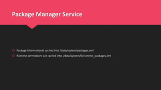 Package Manager Service
 Package information is cached into /data/system/packages.xml
 Runtime permissions are cached into /data/system/0/runtime_packages.xml
 