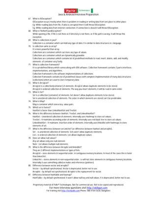 Java & Android Interview Preparation
Proprietary material of Palle® Technologies. Not for commercial use. Not to be copied and reproduced.
For more interview questions visit http://skillgun.com
For training visit http://techpalle.com Phone: 080-4164-5630, Bangalore
67. What is IOException?
IOException occurs mostly when there is problem in reading or writing data from one place to other place.
Eg: While reading data from file, if data is corrupted then it will throw IOException.
Eg: While reading data from internet connection, if connection is closed it will throw IOException.
68. What is FileNotFoundException?
While opening a file, if file is not there or if directory is not there, or if file path is wrong, it will throw this
exception.
69. What is collections in java?
Collection is a container which can hold any type of data. It is similar to data structures in c language.
70. Is collection same as array?
It is more powerful than array.
Collections are containers which can store any type of values.
Collections are containers which are dynamically growable.
Collections are containers which contains lot of predefined methods to read, insert, delete, add, and modify
elements of container very fastly.
71. What is collection framework?
It is a predefined library which comes along with JDK software. Collection framework contains 3 parts interfaces,
implementations, and algorithms.
Collection framework is the software implementations of collections.
Collection framework contains lot of predefined classes with complete implementation of many data structures
[collections] which are used to store temporary data.
72. What is ArrayList?
ArrayList is a collection[container] of elements. ArrayList allows duplicate elements to be stored.
ArrayList is ordered collection of elements. The way you insert elements, it will be read in same order.
73. What is Set?
Set is a collection [container] of elements. Set doesn’t allow duplicate elements to be stored.
Set is unordered collection of elements. The order in which elements are stored can’t be predictable.
74. What is Map?
Map is container which stores key, value pairs.
75. Which set is fastest?
HashSet is faster than LinkedHashSet and TreeSet.
76. What is the difference between HashSet, TreeSet, and LinkedHashSet?
HashSet – Unordered collection of elements. Internally uses Hashmap to store set values.
TreeSet – It maintains ascending order of elements. Internally uses red-black tree to store set values.
LinkedHashSet – It maintains insertion order of elements. Internally uses linkedlist with hashmaps to store
elements of set.
77. What is the difference between set and list? (or difference between hashset and arraylist).
Set - is unordered collection of elements. Sets won’t allow duplicate elements.
List – is ordered collection of elements. List allows duplicate values.
78. Does set allow null values?
Any set allows only one null element.
Note : List allows multiple null elements.
79. What is the difference between Arraylist and linkedlist?
They are 2 different implementations or types of lists.
ArrayList – store elements in sequential order, in contiguous memory locations. In most of the cases this is faster
than linked list.
Linked list – stores elements in non-sequential order. i.e will not store elements in contiguous memory locations.
Internally it uses something called as nodes and references (pointers).
80. Difference between vector and arraylist?
Vector – by default synchronized. Vector is deprecated, better not to use.
Arraylist – by default not synchronized. Arraylist is the replacement for vector.
81. Difference between hashtable and hasmap?
HashTable – by default synchronized. It won’t allow null key and null values. It is deprecated, better not to use.
 