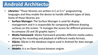 • Libraries: "These libraries are written in C or C++" programming
languages and they enable the device to handle different types of data.
Some of those libraries are:
• Surface Manager: The Surface Manager is used for display
management and it is responsible for composing different drawing
surfaces on the screen. "It manages the access for different processes
to compose 2D and 3D graphic layers."
• Media framework: Media framework provides different media codecs
allowing the recording and playback of different media formats.
• SQLite: SQLite is the database engine used in Android for data storage
purposes.
• WebKit: It is an Open Source browser engine.
Android Architecture
 