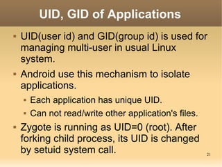 UID, GID of Applications
   UID(user id) and GID(group id) is used for
    managing multi-user in usual Linux
    system.
   Android use this mechanism to isolate
    applications.
       Each application has unique UID.
       Can not read/write other application's files.
   Zygote is running as UID=0 (root). After
    forking child process, its UID is changed
    by setuid system call.                              21
 