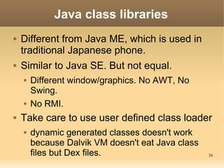 Java class libraries
   Different from Java ME, which is used in
    traditional Japanese phone.
   Similar to Java SE. But not equal.
       Different window/graphics. No AWT, No
        Swing.
       No RMI.
   Take care to use user defined class loader
       dynamic generated classes doesn't work
        because Dalvik VM doesn't eat Java class
        files but Dex files.                       24
 