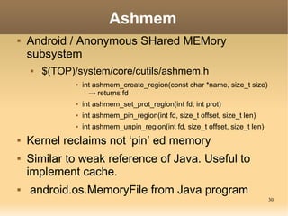 Ashmem
   Android / Anonymous SHared MEMory
    subsystem
       $(TOP)/system/core/cutils/ashmem.h
                 int ashmem_create_region(const char *name, size_t size)
                    → returns fd
                 int ashmem_set_prot_region(int fd, int prot)
                 int ashmem_pin_region(int fd, size_t offset, size_t len)
                 int ashmem_unpin_region(int fd, size_t offset, size_t len)
   Kernel reclaims not ‘pin’ ed memory
   Similar to weak reference of Java. Useful to
    implement cache.
   android.os.MemoryFile from Java program
                                                                               30
 