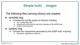 Simple build… images
The following files (among others) are created:
● ramdisk.img
● Contains the root file system of Android, including
● init.* configuration files
● default.prop containing the read only properties of this AOSP build
● /system mounting point
● system.img
● Contains the components generated by the AOSP build, including
● framework, applications, daemons
16
 