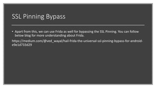 SSL Pinning Bypass
• Apart from this, we can use Frida as well for bypassing the SSL Pinning. You can follow
below blog for more understanding about Frida.
https://medium.com/@ved_wayal/hail-frida-the-universal-ssl-pinning-bypass-for-android-
e9e1d733d29
 