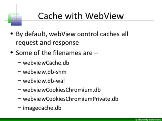 © Blueinfy Solutions
Cache with WebView
• By default, webView control caches all
request and response
• Some of the filenames are –
– webviewCache.db
– webview.db-shm
– webview.db-wal
– webviewCookiesChromium.db
– webviewCookiesChromiumPrivate.db
– imagecache.db
 