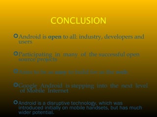 CONCLUSION
Android is open to all: industry, developers and
users
Participating in many of the successful open
source projects
Aims to be as easy to build for as the web.
Google Android is stepping into the next level
of Mobile Internet
Android is a disruptive technology, which was
introduced initially on mobile handsets, but has much
wider potential.
 