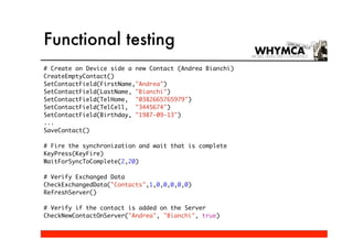 Functional testing
# Create on Device side a new Contact (Andrea Bianchi)
CreateEmptyContact()
SetContactField(FirstName,"Andrea")
SetContactField(LastName, "Bianchi")
SetContactField(TelHome, "0382665765979")
SetContactField(TelCell, "3445674")
SetContactField(Birthday, "1987-09-13")
...
SaveContact()

# Fire the synchronization and wait that is complete
KeyPress(KeyFire)
WaitForSyncToComplete(2,20)

# Verify Exchanged Data
CheckExchangedData("Contacts",1,0,0,0,0,0)
RefreshServer()

# Verify if the contact is added on the Server
CheckNewContactOnServer("Andrea", "Bianchi", true)
 