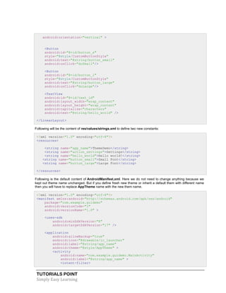 TUTORIALS POINT
Simply Easy Learning
android:orientation="vertical" >
<Button
android:id="@+id/button_s"
style="@style/CustomButtonStyle"
android:text="@string/button_small"
android:onClick="doSmall"/>
<Button
android:id="@+id/button_l"
style="@style/CustomButtonStyle"
android:text="@string/button_large"
android:onClick="doLarge"/>
<TextView
android:id="@+id/text_id"
android:layout_width="wrap_content"
android:layout_height="wrap_content"
android:capitalize="characters"
android:text="@string/hello_world" />
</LinearLayout>
Following will be the content of res/values/strings.xml to define two new constants:
<?xml version="1.0" encoding="utf-8"?>
<resources>
<string name="app_name">ThemeDemo</string>
<string name="action_settings">Settings</string>
<string name="hello_world">Hello world!</string>
<string name="button_small">Small Font</string>
<string name="button_large">Large Font</string>
</resources>
Following is the default content of AndroidManifest.xml. Here we do not need to change anything because we
kept out theme name unchanged. But if you define fresh new theme or inherit a default them with different name
then you will have to replace AppTheme name with the new them name.
<?xml version="1.0" encoding="utf-8"?>
<manifest xmlns:android="http://schemas.android.com/apk/res/android"
package="com.example.guidemo"
android:versionCode="1"
android:versionName="1.0" >
<uses-sdk
android:minSdkVersion="8"
android:targetSdkVersion="17" />
<application
android:allowBackup="true"
android:icon="@drawable/ic_launcher"
android:label="@string/app_name"
android:theme="@style/AppTheme" >
<activity
android:name="com.example.guidemo.MainActivity"
android:label="@string/app_name" >
<intent-filter>
 