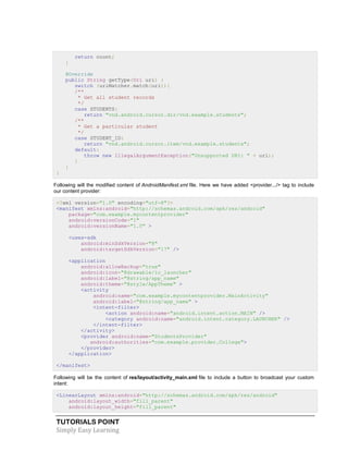 TUTORIALS POINT
Simply Easy Learning
return count;
}
@Override
public String getType(Uri uri) {
switch (uriMatcher.match(uri)){
/**
* Get all student records
*/
case STUDENTS:
return "vnd.android.cursor.dir/vnd.example.students";
/**
* Get a particular student
*/
case STUDENT_ID:
return "vnd.android.cursor.item/vnd.example.students";
default:
throw new IllegalArgumentException("Unsupported URI: " + uri);
}
}
}
Following will the modified content of AndroidManifest.xml file. Here we have added <provider.../> tag to include
our content provider:
<?xml version="1.0" encoding="utf-8"?>
<manifest xmlns:android="http://schemas.android.com/apk/res/android"
package="com.example.mycontentprovider"
android:versionCode="1"
android:versionName="1.0" >
<uses-sdk
android:minSdkVersion="8"
android:targetSdkVersion="17" />
<application
android:allowBackup="true"
android:icon="@drawable/ic_launcher"
android:label="@string/app_name"
android:theme="@style/AppTheme" >
<activity
android:name="com.example.mycontentprovider.MainActivity"
android:label="@string/app_name" >
<intent-filter>
<action android:name="android.intent.action.MAIN" />
<category android:name="android.intent.category.LAUNCHER" />
</intent-filter>
</activity>
<provider android:name="StudentsProvider"
android:authorities="com.example.provider.College">
</provider>
</application>
</manifest>
Following will be the content of res/layout/activity_main.xml file to include a button to broadcast your custom
intent:
<LinearLayout xmlns:android="http://schemas.android.com/apk/res/android"
android:layout_width="fill_parent"
android:layout_height="fill_parent"
 